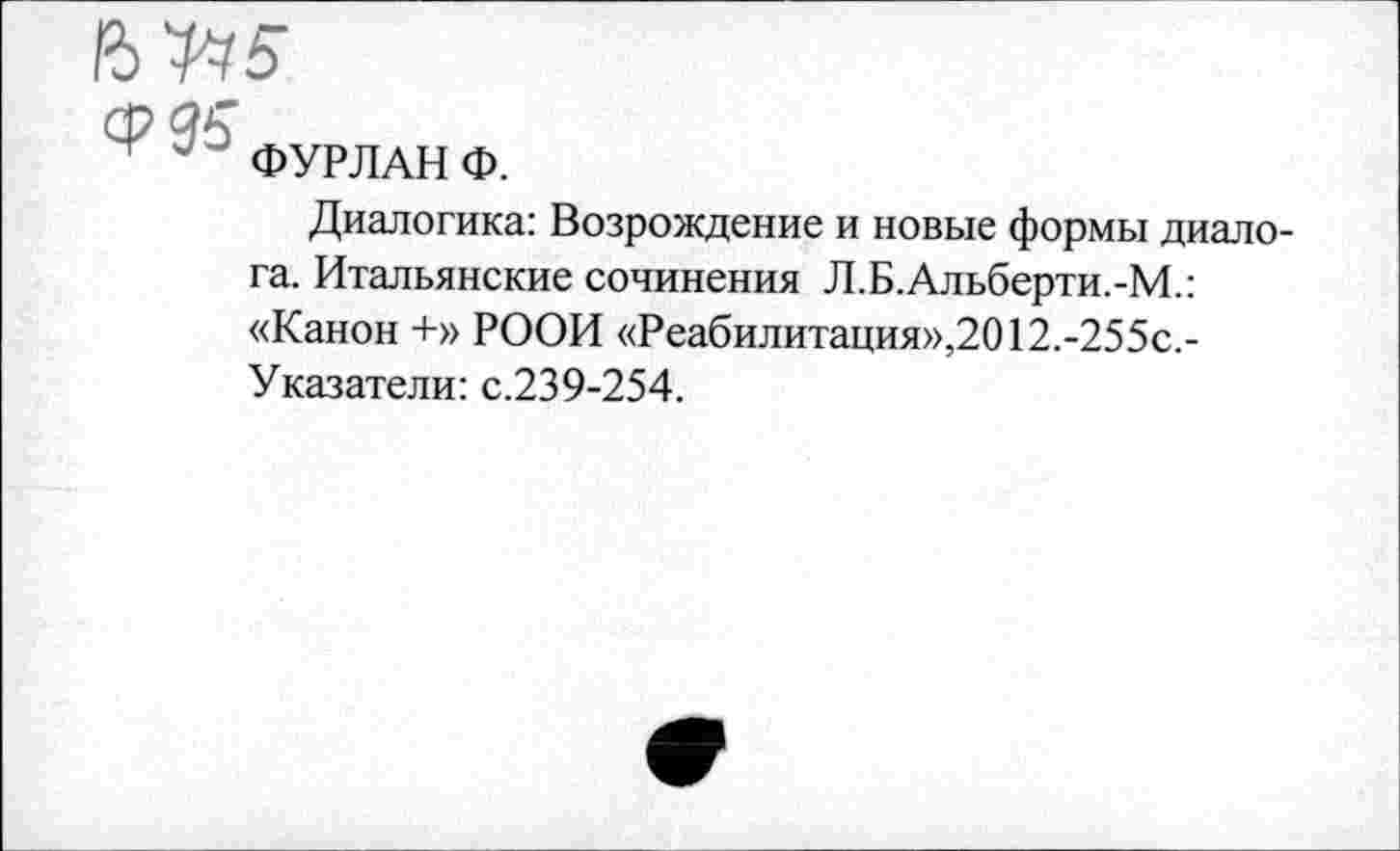 ﻿ср 95"
ФУР ЛАН Ф.
Диалогика: Возрождение и новые формы диалога. Итальянские сочинения Л.Б.Альберти.-М.: «Канон +» РООИ «Реабилитация»,2012.-255с,-Указатели: с.239-254.